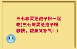 三七和灵芝孢子粉一起吃(三七与灵芝孢子粉联袂，益身又补气！)