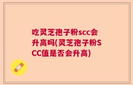 吃灵芝孢子粉scc会升高吗(灵芝孢子粉SCC值是否会升高)