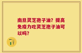 南旦灵芝孢子油？提高免疫力吃灵芝孢子油可以吗？