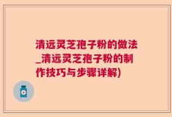 清远灵芝孢子粉的做法_清远灵芝孢子粉的制作技巧与步骤详解)