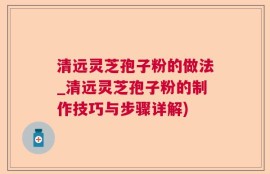 清远灵芝孢子粉的做法_清远灵芝孢子粉的制作技巧与步骤详解)