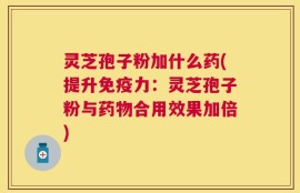灵芝孢子粉加什么药(提升免疫力：灵芝孢子粉与药物合用效果加倍)