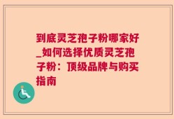 到底灵芝孢子粉哪家好_如何选择优质灵芝孢子粉：顶级品牌与购买指南