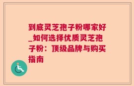 到底灵芝孢子粉哪家好_如何选择优质灵芝孢子粉：顶级品牌与购买指南