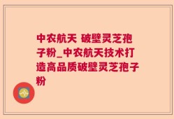 中农航天 破壁灵芝孢子粉_中农航天技术打造高品质破壁灵芝孢子粉