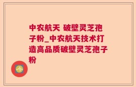中农航天 破壁灵芝孢子粉_中农航天技术打造高品质破壁灵芝孢子粉