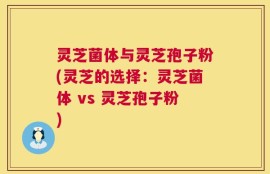 灵芝菌体与灵芝孢子粉(灵芝的选择：灵芝菌体 vs 灵芝孢子粉)