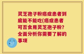 灵芝孢子粉癌症患者到底能不能吃(癌症患者可否食用灵芝孢子粉？全面分析你需要了解的事项
