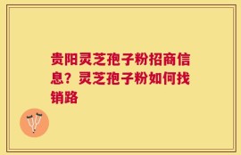 贵阳灵芝孢子粉招商信息？灵芝孢子粉如何找销路