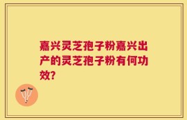 嘉兴灵芝孢子粉嘉兴出产的灵芝孢子粉有何功效？