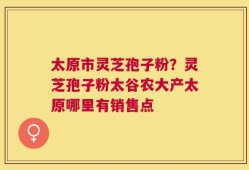 太原市灵芝孢子粉？灵芝孢子粉太谷农大产太原哪里有销售点