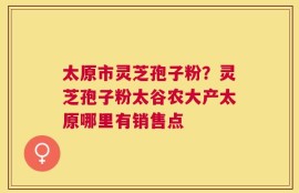 太原市灵芝孢子粉？灵芝孢子粉太谷农大产太原哪里有销售点