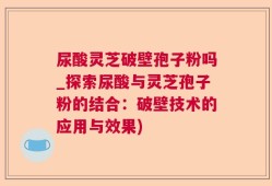 尿酸灵芝破壁孢子粉吗_探索尿酸与灵芝孢子粉的结合：破壁技术的应用与效果)