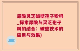 尿酸灵芝破壁孢子粉吗_探索尿酸与灵芝孢子粉的结合：破壁技术的应用与效果)