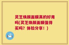 灵芝焕颜面膜真的好用吗(灵芝焕颜面膜值得买吗？体验分享！)