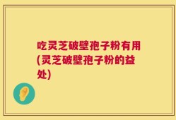 吃灵芝破壁孢子粉有用(灵芝破壁孢子粉的益处)