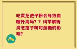吃灵芝孢子粉会导致血糖升高吗？？科学解析灵芝孢子粉对血糖的影响？