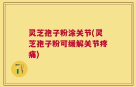 灵芝孢子粉涂关节(灵芝孢子粉可缓解关节疼痛)