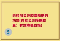 肉桂加灵芝胶囊降糖的功效(肉桂灵芝降糖胶囊：有效降低血糖)