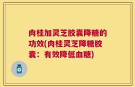 肉桂加灵芝胶囊降糖的功效(肉桂灵芝降糖胶囊：有效降低血糖)