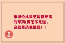 市场价比灵芝价格更高的草药(灵芝不足道，这些草药更值钱！)