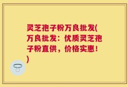 灵芝孢子粉万良批发(万良批发：优质灵芝孢子粉直供，价格实惠！)