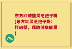 东方红破壁灵芝孢子粉(东方红灵芝孢子粉：打破壁，释放健康能量)