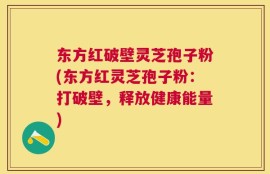 东方红破壁灵芝孢子粉(东方红灵芝孢子粉：打破壁，释放健康能量)