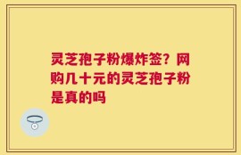 灵芝孢子粉爆炸签？网购几十元的灵芝孢子粉是真的吗