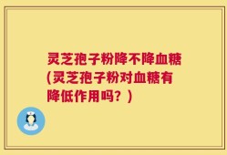 灵芝孢子粉降不降血糖(灵芝孢子粉对血糖有降低作用吗？)