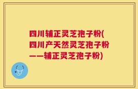 四川辅正灵芝孢子粉(四川产天然灵芝孢子粉——辅正灵芝孢子粉)