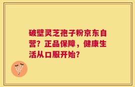 破壁灵芝孢子粉京东自营？正品保障，健康生活从口服开始？