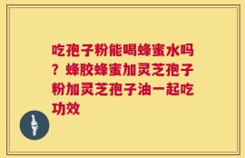 吃孢子粉能喝蜂蜜水吗？蜂胶蜂蜜加灵芝孢子粉加灵芝孢子油一起吃功效