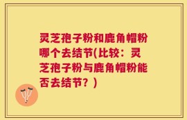 灵芝孢子粉和鹿角帽粉哪个去结节(比较：灵芝孢子粉与鹿角帽粉能否去结节？)
