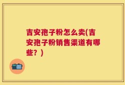 吉安孢子粉怎么卖(吉安孢子粉销售渠道有哪些？)