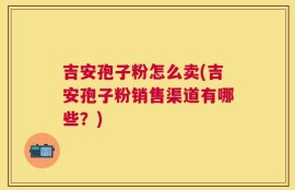 吉安孢子粉怎么卖(吉安孢子粉销售渠道有哪些？)