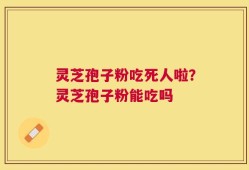 灵芝孢子粉吃死人啦？灵芝孢子粉能吃吗