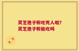 灵芝孢子粉吃死人啦？灵芝孢子粉能吃吗