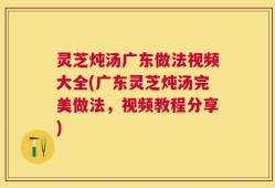 灵芝炖汤广东做法视频大全(广东灵芝炖汤完美做法，视频教程分享)
