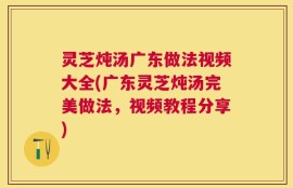 灵芝炖汤广东做法视频大全(广东灵芝炖汤完美做法，视频教程分享)