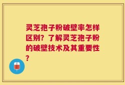 灵芝孢子粉破壁率怎样区别？了解灵芝孢子粉的破壁技术及其重要性？