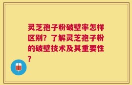 灵芝孢子粉破壁率怎样区别？了解灵芝孢子粉的破壁技术及其重要性？