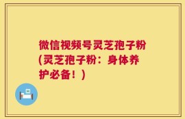微信视频号灵芝孢子粉(灵芝孢子粉：身体养护必备！)