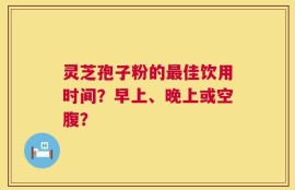 灵芝孢子粉的最佳饮用时间？早上、晚上或空腹？