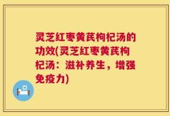 灵芝红枣黄芪枸杞汤的功效(灵芝红枣黄芪枸杞汤：滋补养生，增强免疫力)
