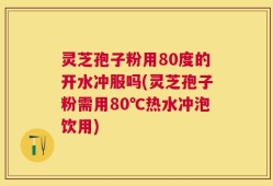 灵芝孢子粉用80度的开水冲服吗(灵芝孢子粉需用80℃热水冲泡饮用)