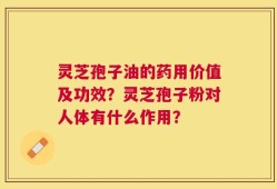 灵芝孢子油的药用价值及功效？灵芝孢子粉对人体有什么作用？