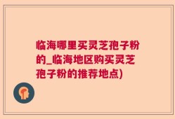 临海哪里买灵芝孢子粉的_临海地区购买灵芝孢子粉的推荐地点)