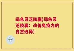 绿色灵芝胶囊(绿色灵芝胶囊：改善免疫力的自然选择)