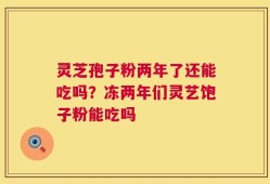 灵芝孢子粉两年了还能吃吗？冻两年们灵艺饱子粉能吃吗